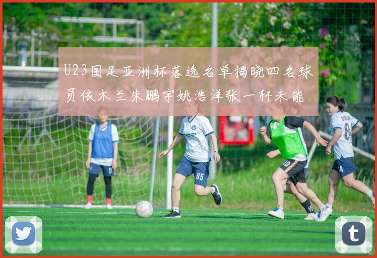 U23国足亚洲杯落选名单揭晓四名球员依木兰朱鹏宇姚浩洋张一轩未能入选
