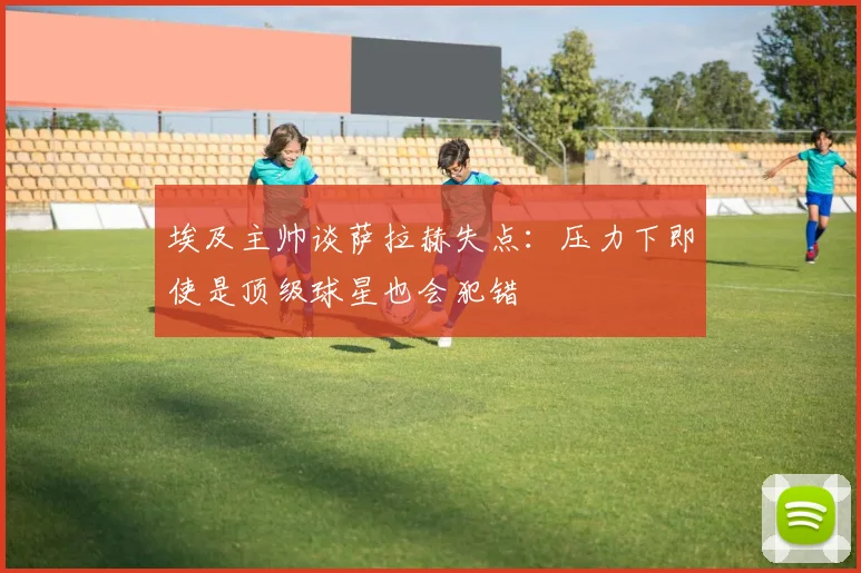 埃及主帅谈萨拉赫失点：压力下即使是顶级球星也会犯错
