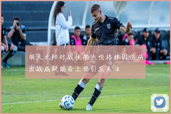 明天太阳对战快船杰伦格林因伤病出战成疑能否上场引发关注