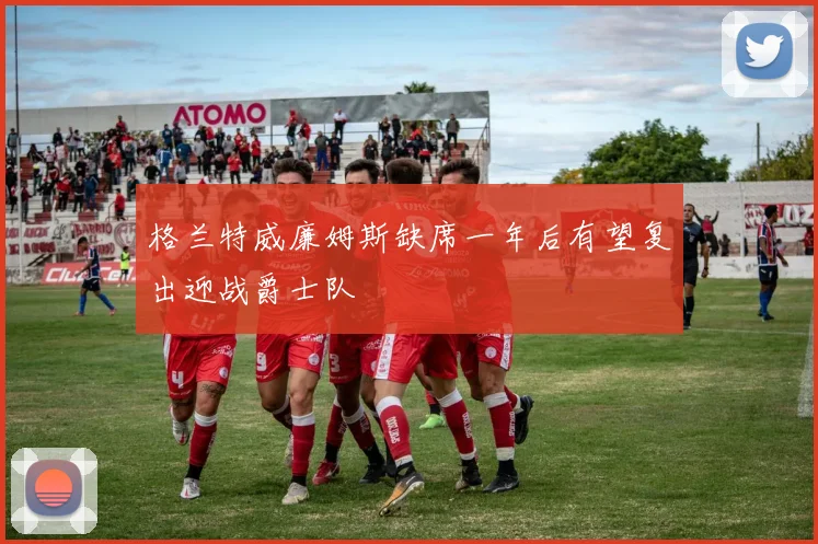 格兰特威廉姆斯缺席一年后有望复出迎战爵士队