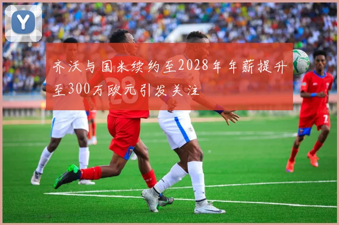 齐沃与国米续约至2028年年薪提升至300万欧元引发关注