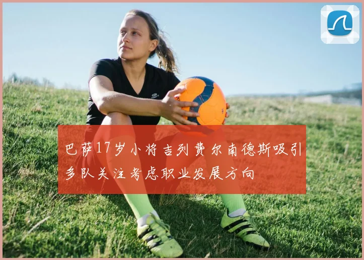 巴萨17岁小将吉列费尔南德斯吸引多队关注考虑职业发展方向