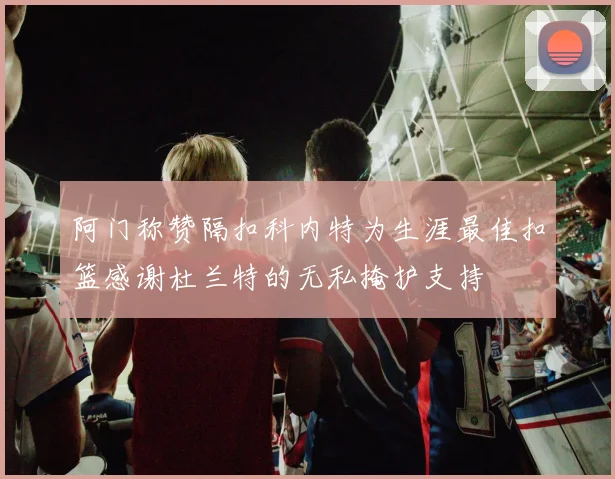 阿门称赞隔扣科内特为生涯最佳扣篮感谢杜兰特的无私掩护支持