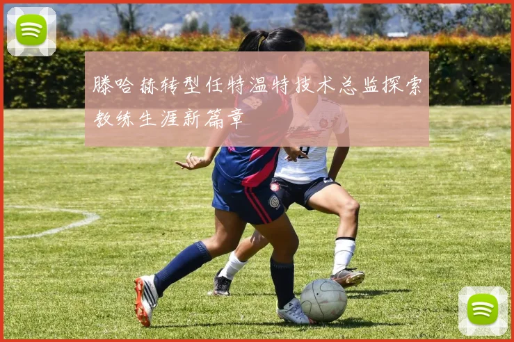 滕哈赫转型任特温特技术总监探索教练生涯新篇章