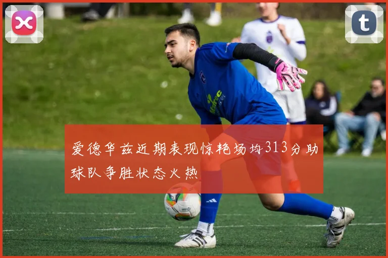 爱德华兹近期表现惊艳场均313分助球队争胜状态火热