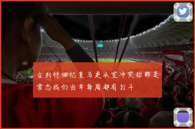 古利特回忆皇马更衣室冲突称那是常态我们当年每周都有打斗