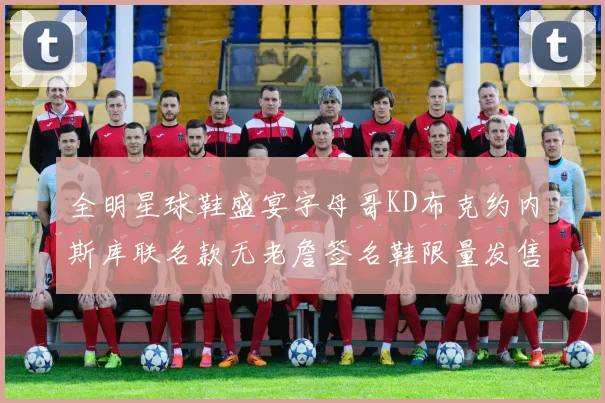 全明星球鞋盛宴字母哥KD布克约内斯库联名款无老詹签名鞋限量发售