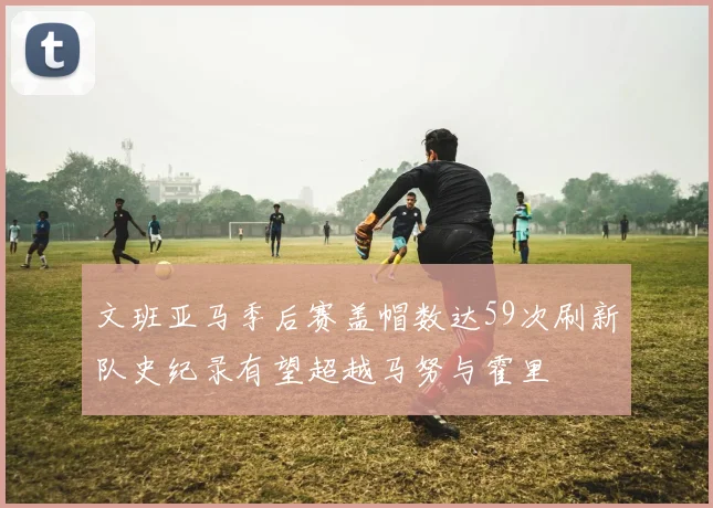 文班亚马季后赛盖帽数达59次刷新队史纪录有望超越马努与霍里