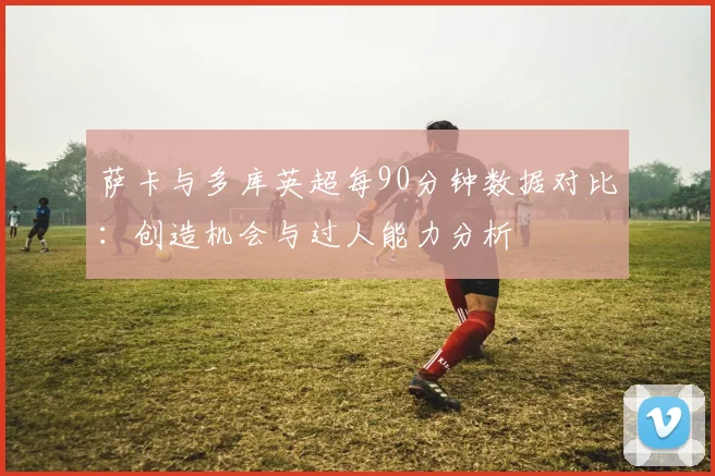 萨卡与多库英超每90分钟数据对比：创造机会与过人能力分析