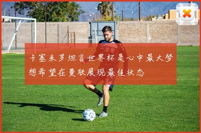 卡塞米罗坦言世界杯是心中最大梦想希望在曼联展现最佳状态