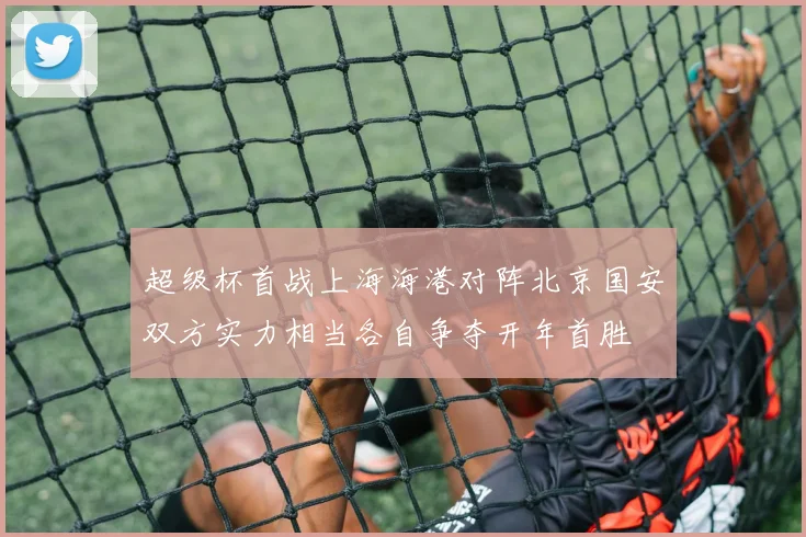 超级杯首战上海海港对阵北京国安双方实力相当各自争夺开年首胜