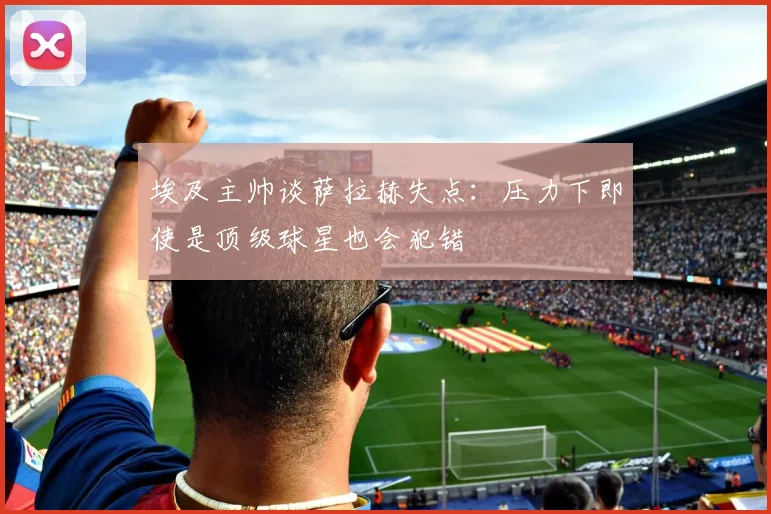 埃及主帅谈萨拉赫失点：压力下即使是顶级球星也会犯错