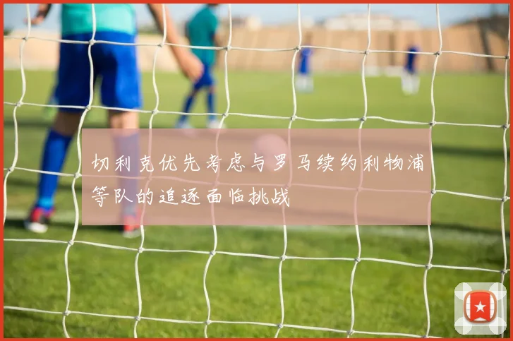 切利克优先考虑与罗马续约利物浦等队的追逐面临挑战