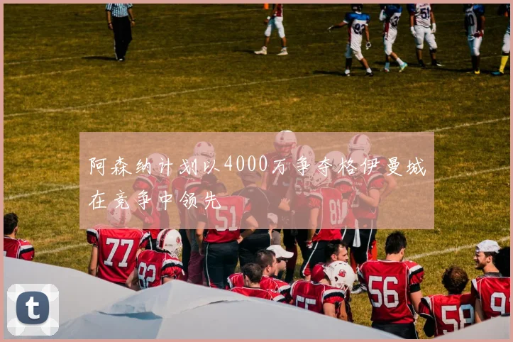 阿森纳计划以4000万争夺格伊曼城在竞争中领先
