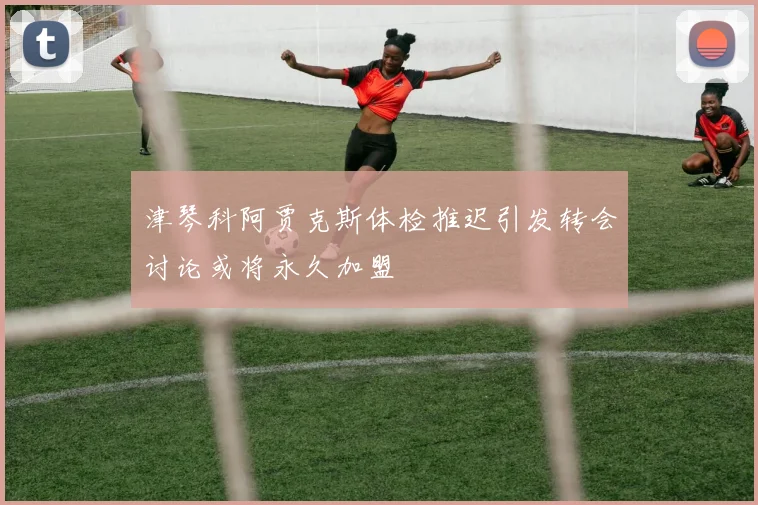 津琴科阿贾克斯体检推迟引发转会讨论或将永久加盟